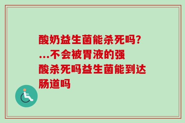 酸奶益生菌能杀死吗?...不会被胃液的强酸杀死吗益生菌能到达肠道吗 酸奶益生菌能杀死吗?...不会被胃液的强酸杀死吗益生菌能到达肠道吗