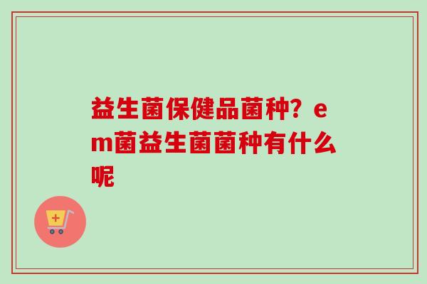 益生菌保健品菌种?em菌益生菌菌种有什么呢 益生菌保健品菌种?em菌益生菌菌种有什么呢