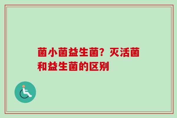 菌小菌益生菌?灭活菌和益生菌的区别 菌小菌益生菌?灭活菌和益生菌的区别