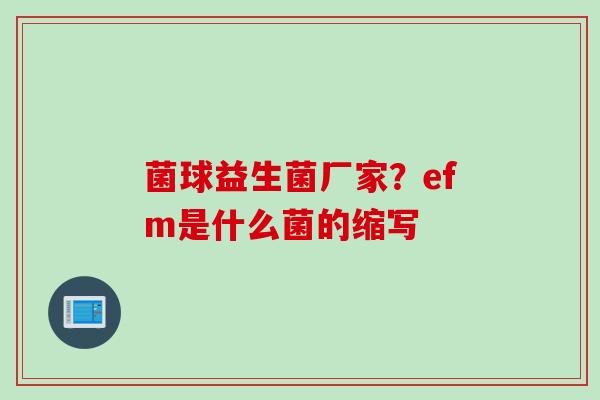 菌球益生菌厂家？efm是什么菌的缩写