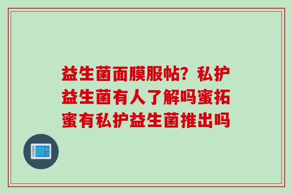 益生菌面膜服帖?私护益生菌有人了解吗蜜拓蜜有私护益生菌推出吗 益生菌面膜服帖?私护益生菌有人了解吗蜜拓蜜有私护益生菌推出吗