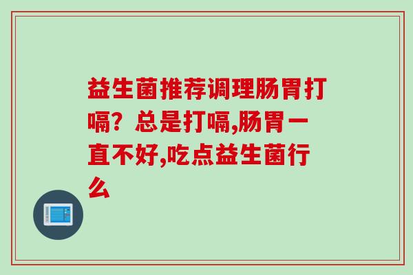 益生菌推荐调理肠胃打嗝？总是打嗝,肠胃一直不好,吃点益生菌行么