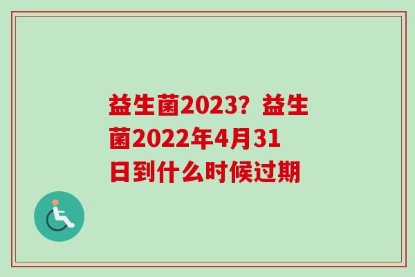 益生菌2023？益生菌2022年4月31日到什么时候过期
