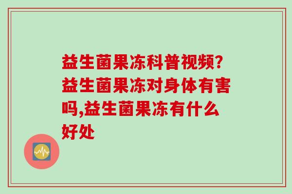 益生菌果冻科普视频？益生菌果冻对身体有害吗,益生菌果冻有什么好处