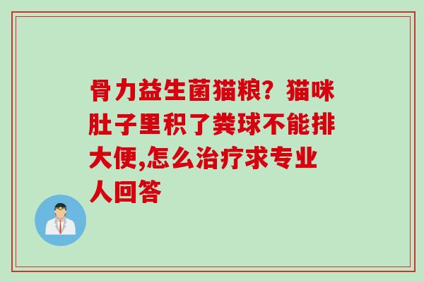 骨力益生菌猫粮？猫咪肚子里积了粪球不能排大便,怎么求专业人回答