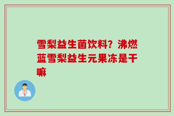 雪梨益生菌饮料?沸燃蓝雪梨益生元果冻是干嘛 雪梨益生菌饮料?沸燃蓝雪梨益生元果冻是干嘛