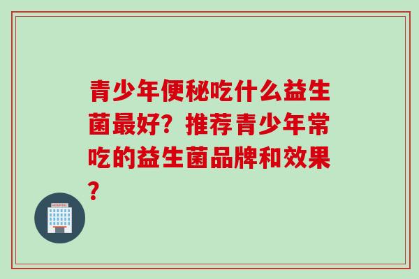 青少年吃什么益生菌好?推荐青少年常吃的益生菌品牌和效果? 青少年吃什么益生菌好?推荐青少年常吃的益生菌品牌和效果?