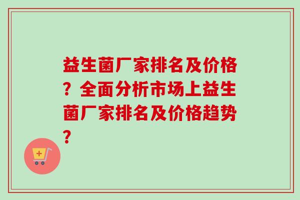 益生菌厂家排名及价格?全面分析市场上益生菌厂家排名及价格趋势? 益生菌厂家排名及价格?全面分析市场上益生菌厂家排名及价格趋势?
