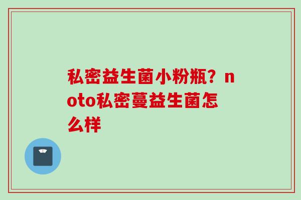 私密益生菌小粉瓶？noto私密蔓益生菌怎么样