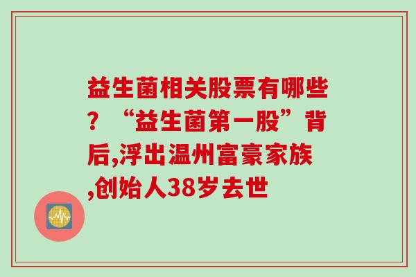 益生菌相关股票有哪些？“益生菌第一股”背后,浮出温州富豪家族,创始人38岁去世
