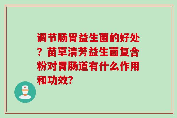 调节肠胃益生菌的好处？苗草清芳益生菌复合粉对道有什么作用和功效？
