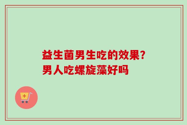 益生菌男生吃的效果？男人吃螺旋藻好吗