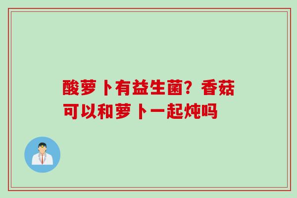 酸萝卜有益生菌?香菇可以和萝卜一起炖吗 酸萝卜有益生菌?香菇可以和萝卜一起炖吗