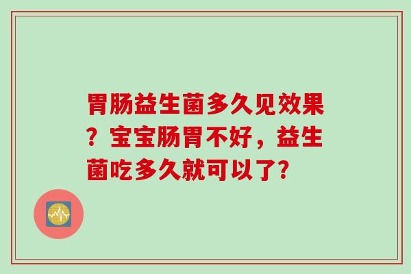 益生菌多久见效果?宝宝肠胃不好,益生菌吃多久就可以了? 益生菌多久见效果?宝宝肠胃不好,益生菌吃多久就可以了?