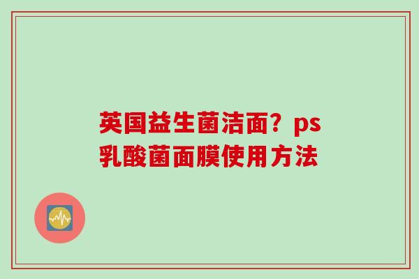 英国益生菌洁面?ps乳酸菌面膜使用方法 英国益生菌洁面?ps乳酸菌面膜使用方法
