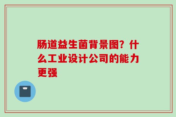 肠道益生菌背景图?什么工业设计公司的能力更强 肠道益生菌背景图?什么工业设计公司的能力更强