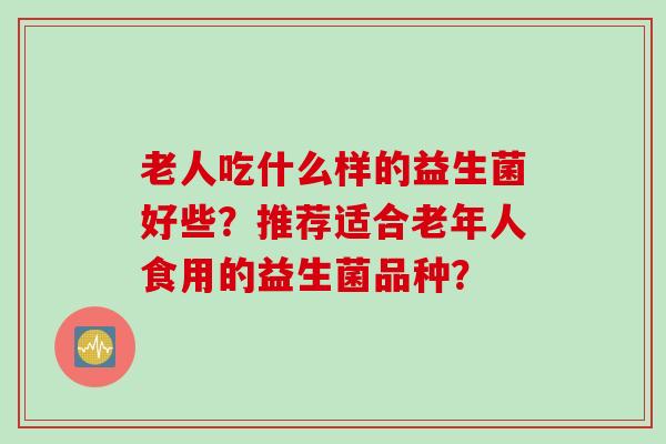 老人吃什么样的益生菌好些？推荐适合老年人食用的益生菌品种？