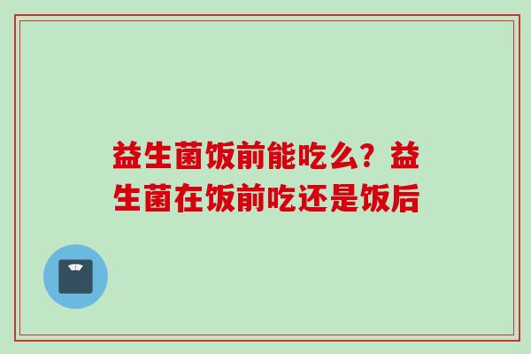 益生菌饭前能吃么？益生菌在饭前吃还是饭后