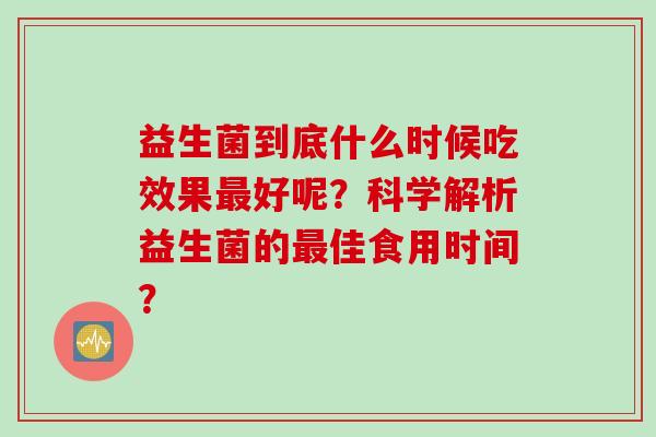 益生菌到底什么时候吃效果好呢?科学解析益生菌的佳食用时间? 益生菌到底什么时候吃效果好呢?科学解析益生菌的佳食用时间?