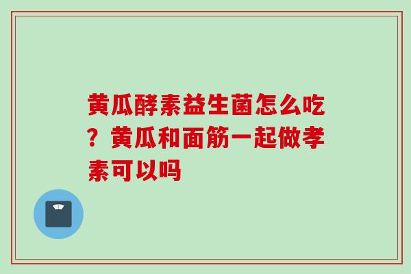 黄瓜酵素益生菌怎么吃？黄瓜和面筋一起做孝素可以吗