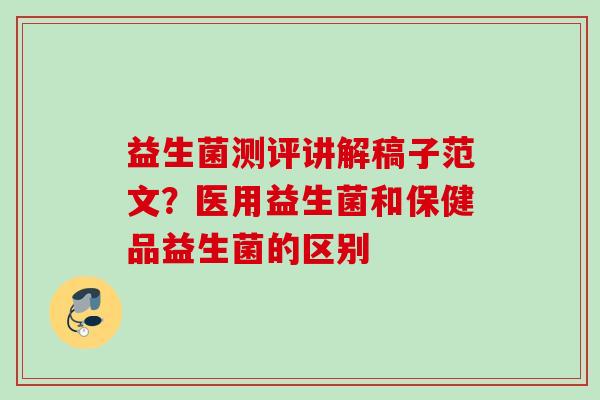 益生菌测评讲解稿子范文？医用益生菌和保健品益生菌的区别