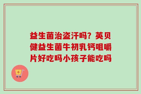 益生菌盗汗吗?英贝健益生菌牛初乳钙咀嚼片好吃吗小孩子能吃吗 益生菌盗汗吗?英贝健益生菌牛初乳钙咀嚼片好吃吗小孩子能吃吗