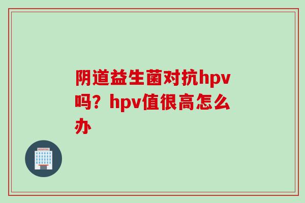 益生菌对抗hpv吗？hpv值很高怎么办