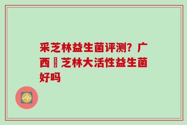 采芝林益生菌评测?广西釆芝林大活性益生菌好吗 采芝林益生菌评测?广西釆芝林大活性益生菌好吗