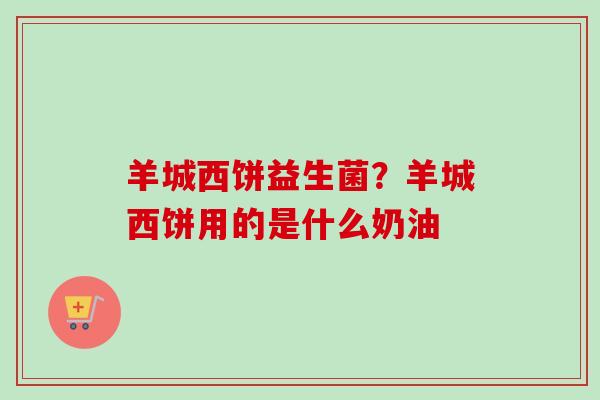 羊城西饼益生菌？羊城西饼用的是什么奶油