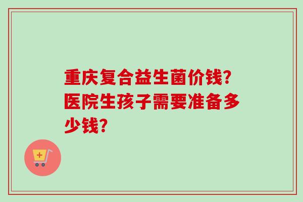 重庆复合益生菌价钱?医院生孩子需要准备多少钱? 重庆复合益生菌价钱?医院生孩子需要准备多少钱?