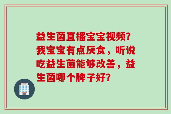 益生菌直播宝宝视频?我宝宝有点厌食,听说吃益生菌能够改善,益生菌哪个牌子好? 益生菌直播宝宝视频?我宝宝有点厌食,听说吃益生菌能够改善,益生菌哪个牌子好?
