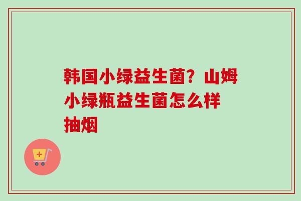 韩国小绿益生菌?山姆小绿瓶益生菌怎么样 抽烟 韩国小绿益生菌?山姆小绿瓶益生菌怎么样 抽烟