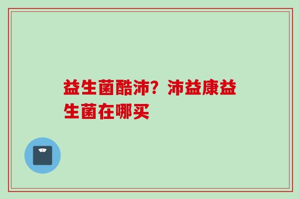 益生菌酷沛？沛益康益生菌在哪买