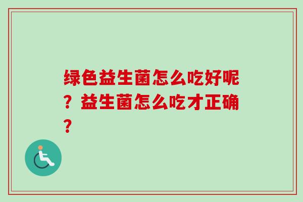 绿色益生菌怎么吃好呢?益生菌怎么吃才正确? 绿色益生菌怎么吃好呢?益生菌怎么吃才正确?