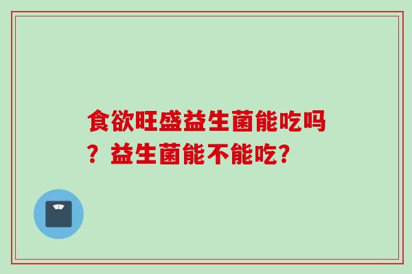 旺盛益生菌能吃吗?益生菌能不能吃? 旺盛益生菌能吃吗?益生菌能不能吃?