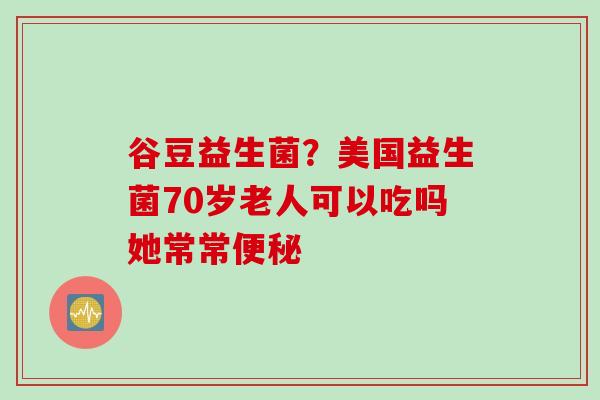 谷豆益生菌？美国益生菌70岁老人可以吃吗她常常