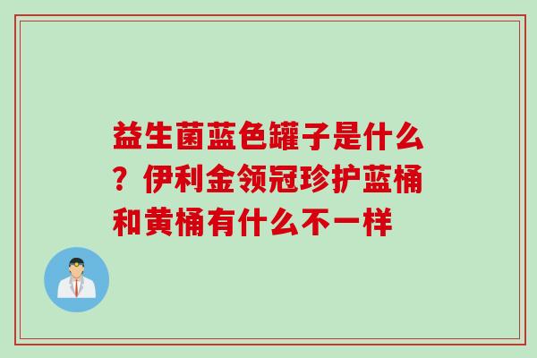 益生菌蓝色罐子是什么?伊利金领冠珍护蓝桶和黄桶有什么不一样 益生菌蓝色罐子是什么?伊利金领冠珍护蓝桶和黄桶有什么不一样