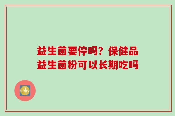 益生菌要停吗?保健品益生菌粉可以长期吃吗 益生菌要停吗?保健品益生菌粉可以长期吃吗