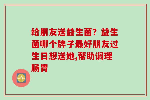 给朋友送益生菌?益生菌哪个牌子好朋友过生日想送她,帮助调理肠胃 给朋友送益生菌?益生菌哪个牌子好朋友过生日想送她,帮助调理肠胃