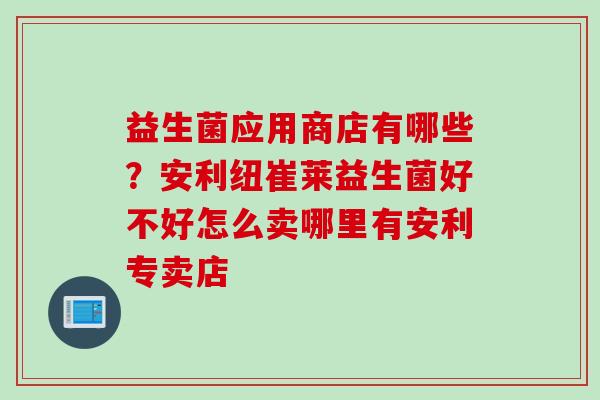益生菌应用商店有哪些?安利纽崔莱益生菌好不好怎么卖哪里有安利专卖店 益生菌应用商店有哪些?安利纽崔莱益生菌好不好怎么卖哪里有安利专卖店