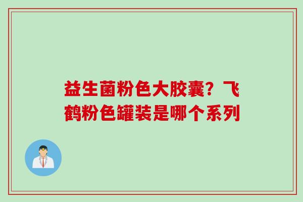 益生菌粉色大胶囊?飞鹤粉色罐装是哪个系列 益生菌粉色大胶囊?飞鹤粉色罐装是哪个系列