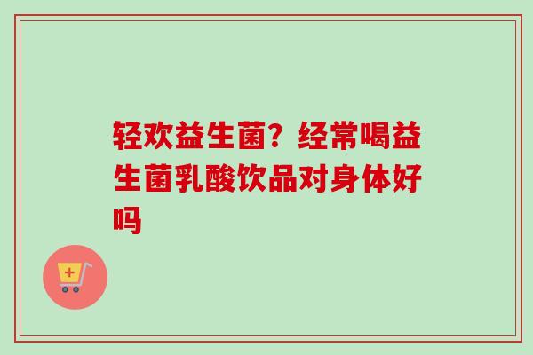 轻欢益生菌?经常喝益生菌乳酸饮品对身体好吗 轻欢益生菌?经常喝益生菌乳酸饮品对身体好吗