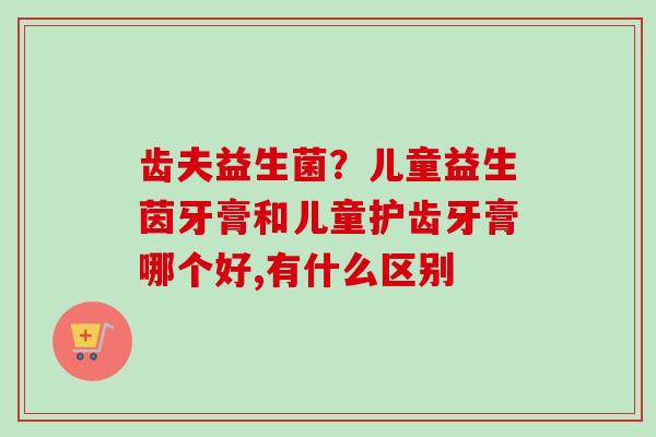 齿夫益生菌?儿童益生茵牙膏和儿童护齿牙膏哪个好,有什么区别 齿夫益生菌?儿童益生茵牙膏和儿童护齿牙膏哪个好,有什么区别