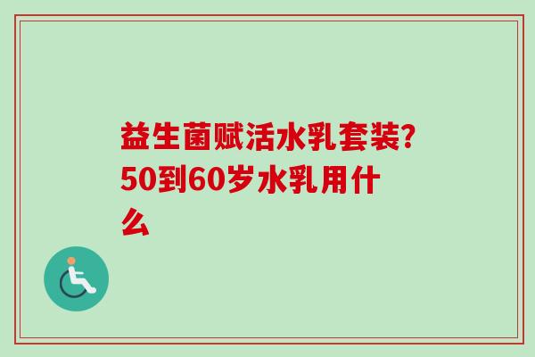 益生菌赋活水乳套装?50到60岁水乳用什么 益生菌赋活水乳套装?50到60岁水乳用什么