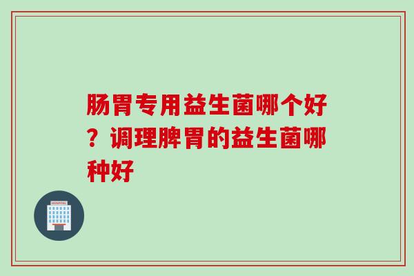 肠胃专用益生菌哪个好？调理脾胃的益生菌哪种好