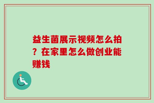 益生菌展示视频怎么拍?在家里怎么做创业能赚钱 益生菌展示视频怎么拍?在家里怎么做创业能赚钱