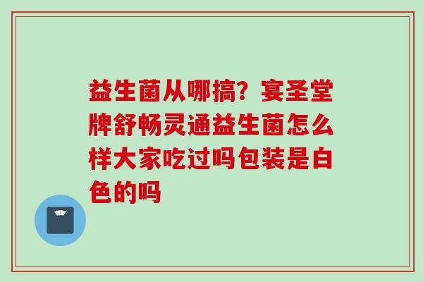 益生菌从哪搞?宴圣堂牌舒畅灵通益生菌怎么样大家吃过吗包装是白色的吗 益生菌从哪搞?宴圣堂牌舒畅灵通益生菌怎么样大家吃过吗包装是白色的吗