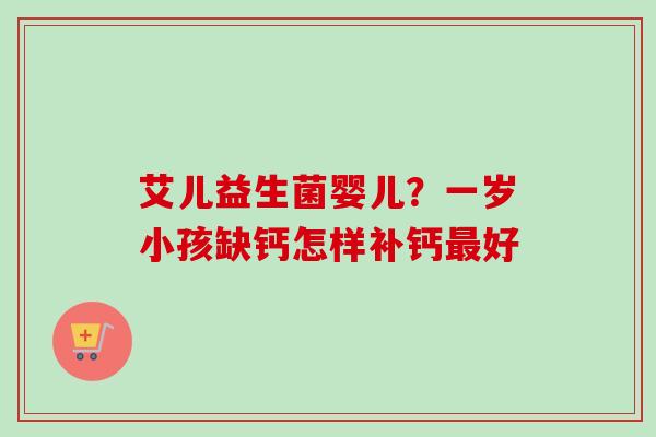 艾儿益生菌婴儿?一岁小孩缺钙怎样补钙好 艾儿益生菌婴儿?一岁小孩缺钙怎样补钙好