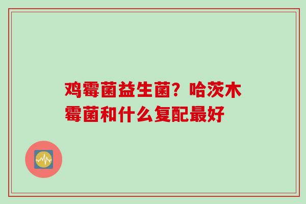 鸡霉菌益生菌?哈茨木霉菌和什么复配好 鸡霉菌益生菌?哈茨木霉菌和什么复配好