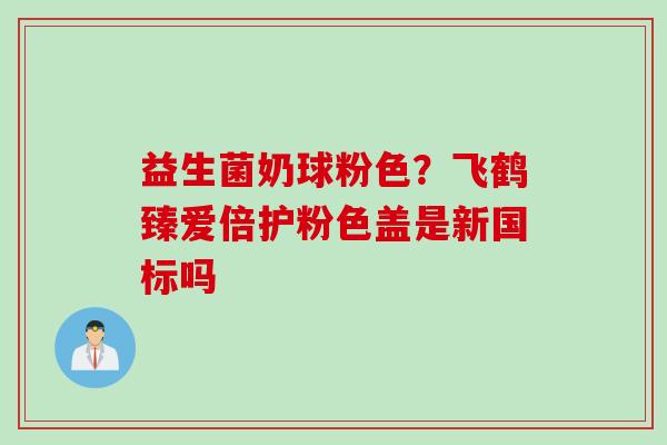 益生菌奶球粉色？飞鹤臻爱倍护粉色盖是新国标吗